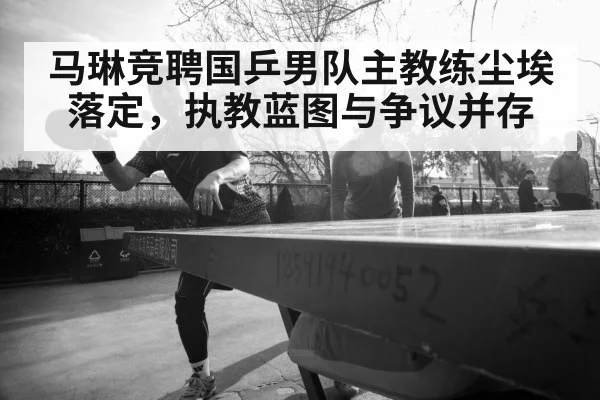 马琳竞聘国乒男队主教练尘埃落定,执教蓝图与争议并存