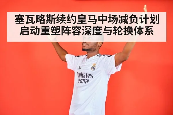 塞瓦略斯续约皇马中场减负计划启动重塑阵容深度与轮换体系